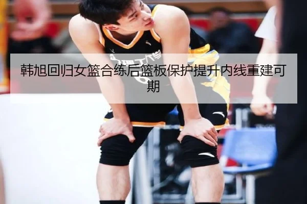 韩旭回归女篮合练后篮板保护提升内线重建可期（OUBAOSPORTS）